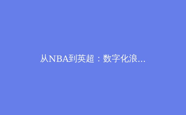 从NBA到英超：数字化浪潮如何重塑现代体育产业格局 - 3
