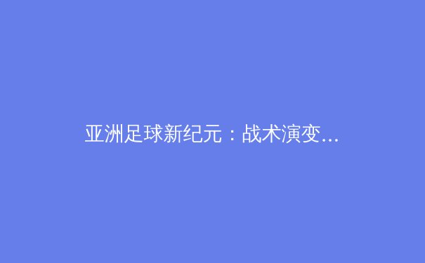 亚洲足球新纪元：战术演变与青训体系如何重塑竞争格局